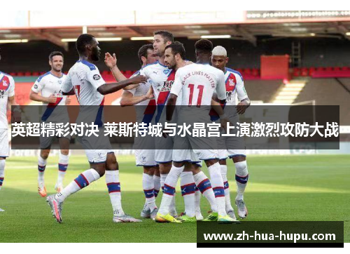 英超精彩对决 莱斯特城与水晶宫上演激烈攻防大战