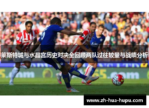 莱斯特城与水晶宫历史对决全回顾两队过往较量与战绩分析 莱斯特城与水晶宫历史对决全回顾两队过往较量与战绩分析