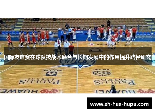 国际友谊赛在球队技战术磨合与长期发展中的作用提升路径研究 国际友谊赛在球队技战术磨合与长期发展中的作用提升路径研究