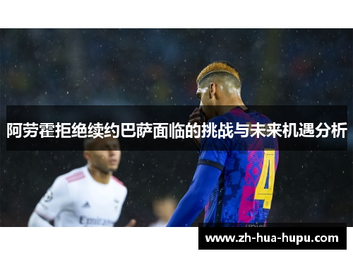 阿劳霍拒绝续约巴萨面临的挑战与未来机遇分析