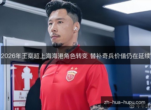 2026年王燊超上海海港角色转变 替补奇兵价值仍在延续